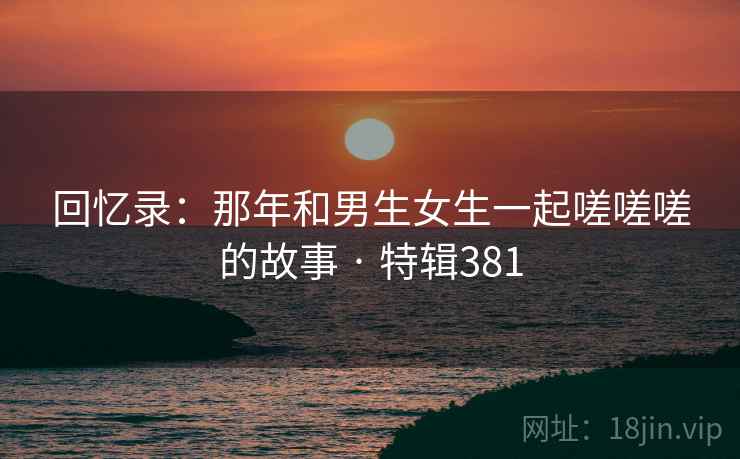 回忆录：那年和男生女生一起嗟嗟嗟的故事 · 特辑381