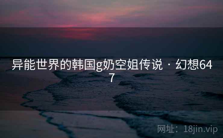 异能世界的韩国g奶空姐传说 · 幻想647