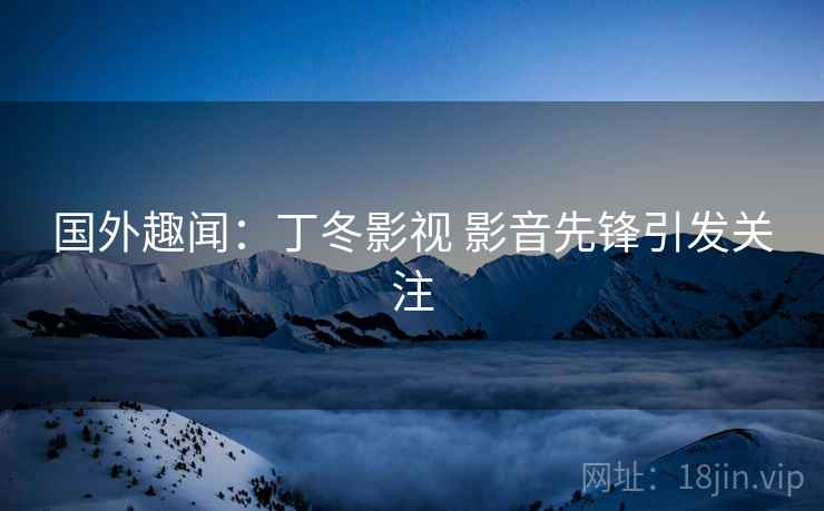 国外趣闻：丁冬影视 影音先锋引发关注