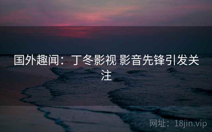 国外趣闻：丁冬影视 影音先锋引发关注  第2张