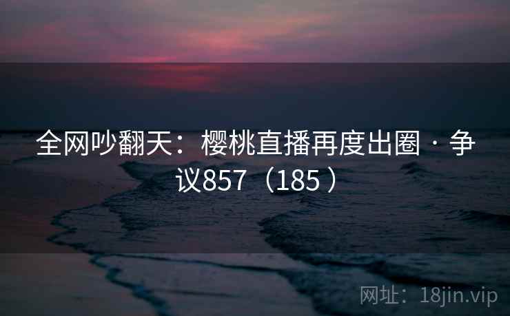 全网吵翻天:樱桃直播再度出圈 · 争议857(185 ) 第1张 全网吵翻天:樱桃直播再度出圈 · 争议857(185 ) 第1张