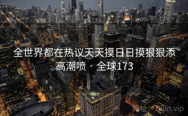 全世界都在热议天天摸日日摸狠狠添高潮喷 · 全球173